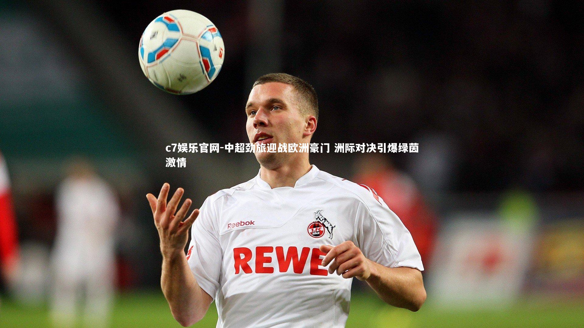 中超劲旅迎战欧洲豪门 洲际对决引爆绿茵激情